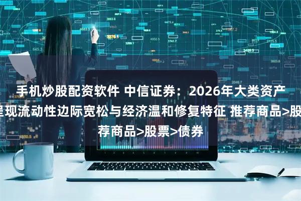 手机炒股配资软件 中信证券：2026年大类资产环境或呈现流动性边际宽松与经济温和修复特征 推荐商品>股票>债券