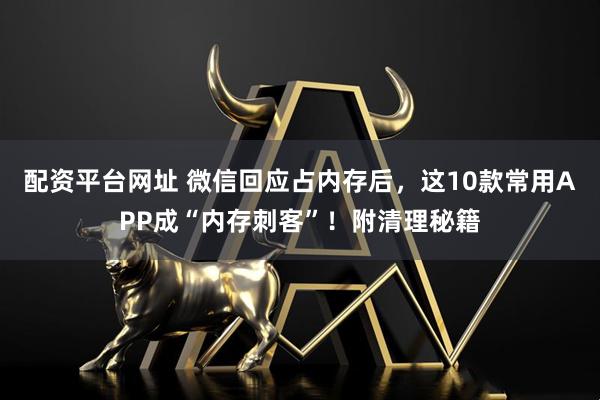 配资平台网址 微信回应占内存后，这10款常用APP成“内存刺客”！附清理秘籍