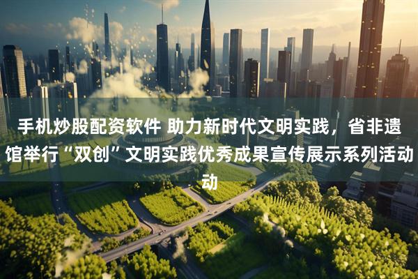 手机炒股配资软件 助力新时代文明实践，省非遗馆举行“双创”文明实践优秀成果宣传展示系列活动