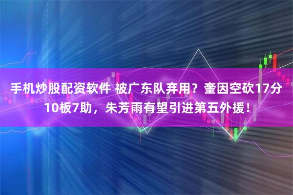手机炒股配资软件 被广东队弃用？奎因空砍17分10板7助，朱芳雨有望引进第五外援！