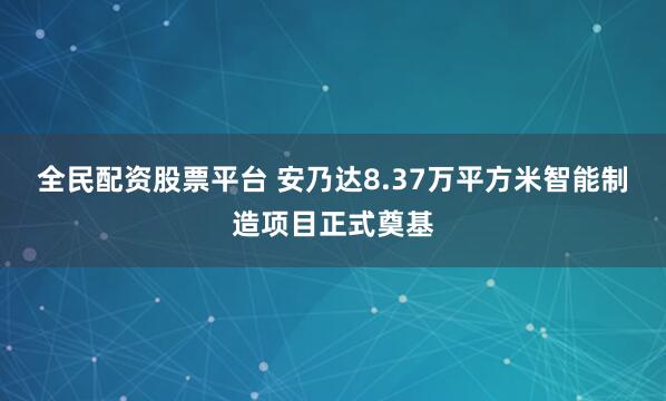 全民配资股票平台 安乃达8.37万平方米智能制造项目正式奠基