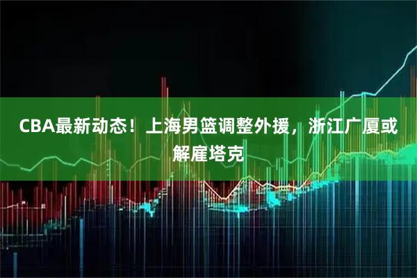 CBA最新动态！上海男篮调整外援，浙江广厦或解雇塔克