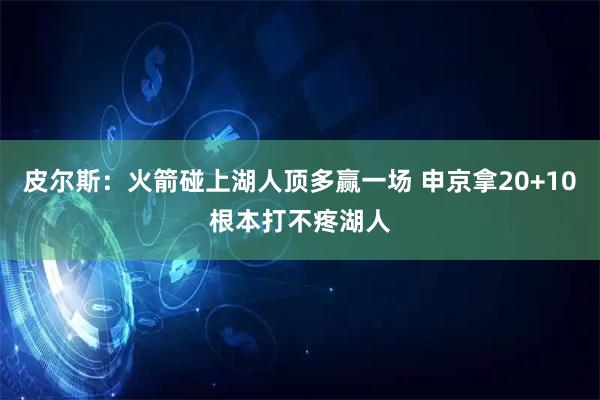 皮尔斯：火箭碰上湖人顶多赢一场 申京拿20+10根本打不疼湖人