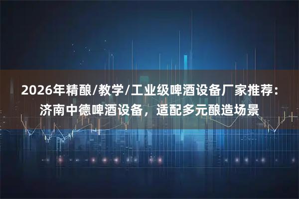 2026年精酿/教学/工业级啤酒设备厂家推荐：济南中德啤酒设备，适配多元酿造场景