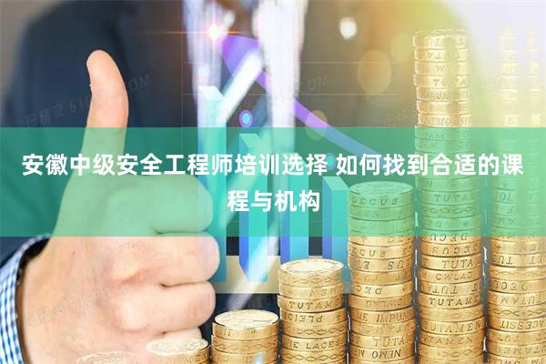 安徽中级安全工程师培训选择 如何找到合适的课程与机构