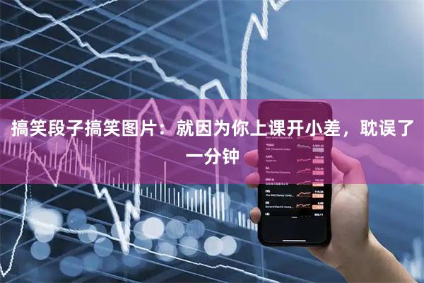 搞笑段子搞笑图片：就因为你上课开小差，耽误了一分钟
