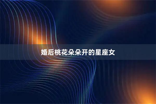婚后桃花朵朵开的星座女