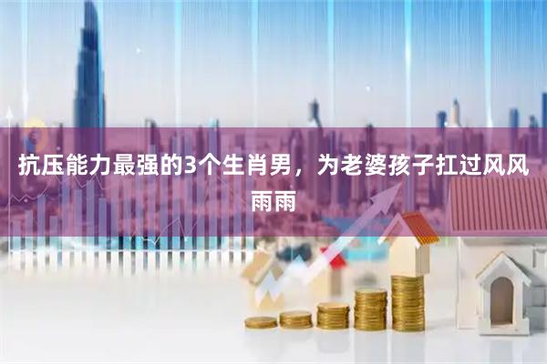 抗压能力最强的3个生肖男，为老婆孩子扛过风风雨雨
