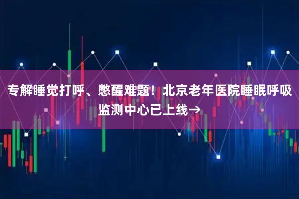 专解睡觉打呼、憋醒难题！北京老年医院睡眠呼吸监测中心已上线→
