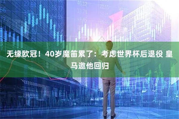 无缘欧冠！40岁魔笛累了：考虑世界杯后退役 皇马邀他回归