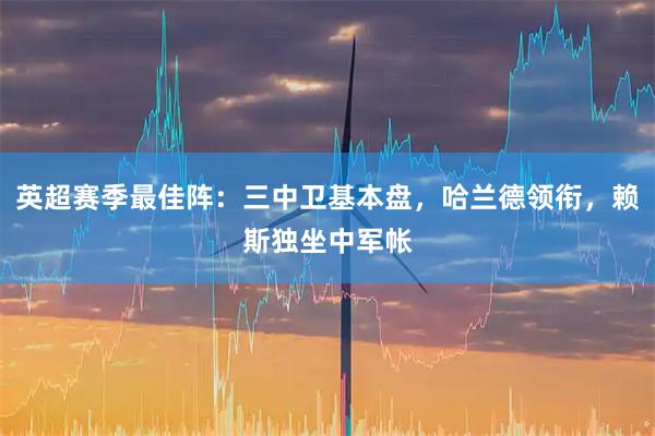 英超赛季最佳阵：三中卫基本盘，哈兰德领衔，赖斯独坐中军帐