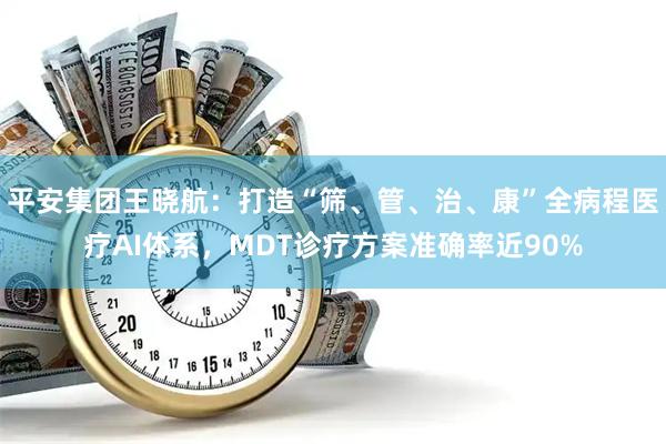 平安集团王晓航：打造“筛、管、治、康”全病程医疗AI体系，MDT诊疗方案准确率近90%