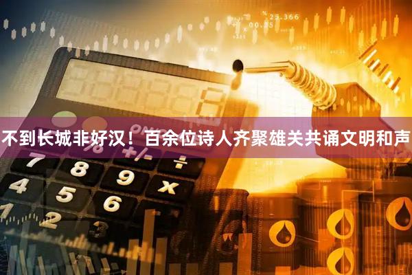 不到长城非好汉！百余位诗人齐聚雄关共诵文明和声
