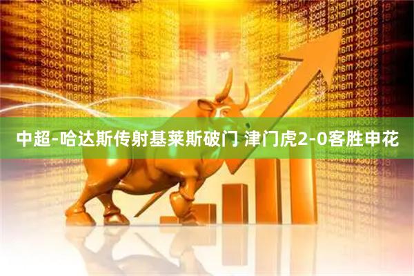 中超-哈达斯传射基莱斯破门 津门虎2-0客胜申花